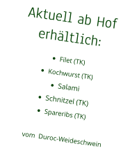 Aktuell ab Hof erhältlich: •	Filet (TK) •	Kochwurst (TK) •	Salami •	Schnitzel (TK) •	Spareribs (TK)vom  Duroc-Weideschwein